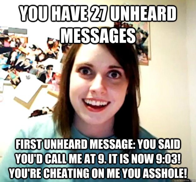 you have 27 unheard messages first unheard message: You said you'd call me at 9. it is now 9:03! You're cheating on me you asshole!  Overly Attached Girlfriend
