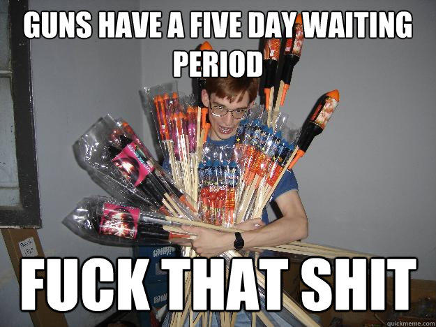Guns have a five day waiting period fuck that shit  Crazy Fireworks Nerd