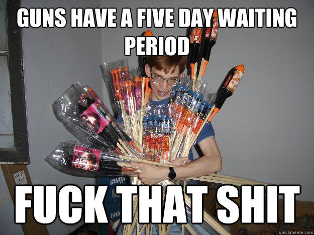 Guns have a five day waiting period fuck that shit  