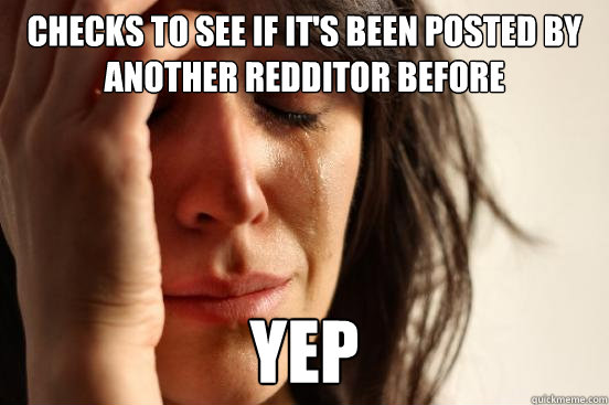 CHECKS TO SEE IF IT'S BEEN POSTED BY ANOTHER REDDITOR BEFORE YEP - CHECKS TO SEE IF IT'S BEEN POSTED BY ANOTHER REDDITOR BEFORE YEP  First World Problems