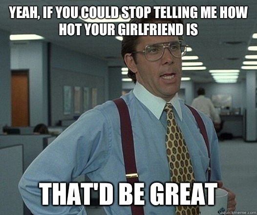 Yeah, if you could stop telling me how hot your girlfriend is that'd be great  