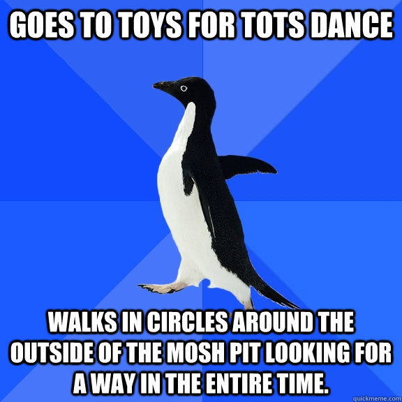 Goes to TOys for tots dance Walks in circles around the outside of the mosh pit looking for a way in the entire time.  Socially Awkward Penguin