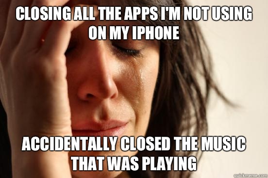 Closing all the apps I'm not using on my iPhone  Accidentally closed the music that was playing  First World Problems