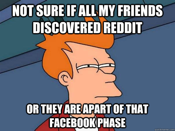 Not sure if all my friends discovered reddit Or they are apart of that Facebook phase  Futurama Fry