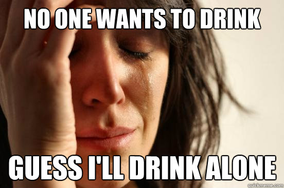 No one wants to drink with me guess i'll drink alone  First World Problems