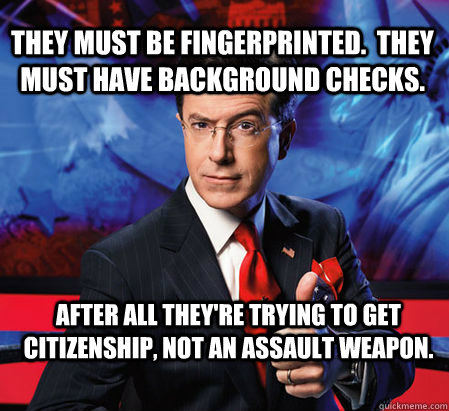 They must be fingerprinted.  They must have background checks.   After all they're trying to get citizenship, not an assault weapon. - They must be fingerprinted.  They must have background checks.   After all they're trying to get citizenship, not an assault weapon.  Stephen Colbert