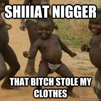 Shiiiat Nigger That bitch stole my clothes  Its friday niggas