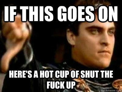 If this goes on Here's a hot cup of shut the fuck up  Downvoting Roman