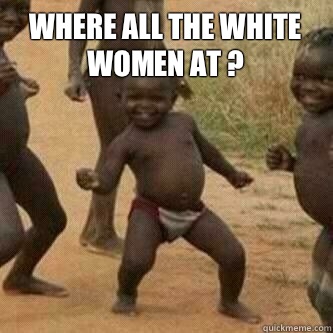 Where all the white women at ?   Its friday niggas