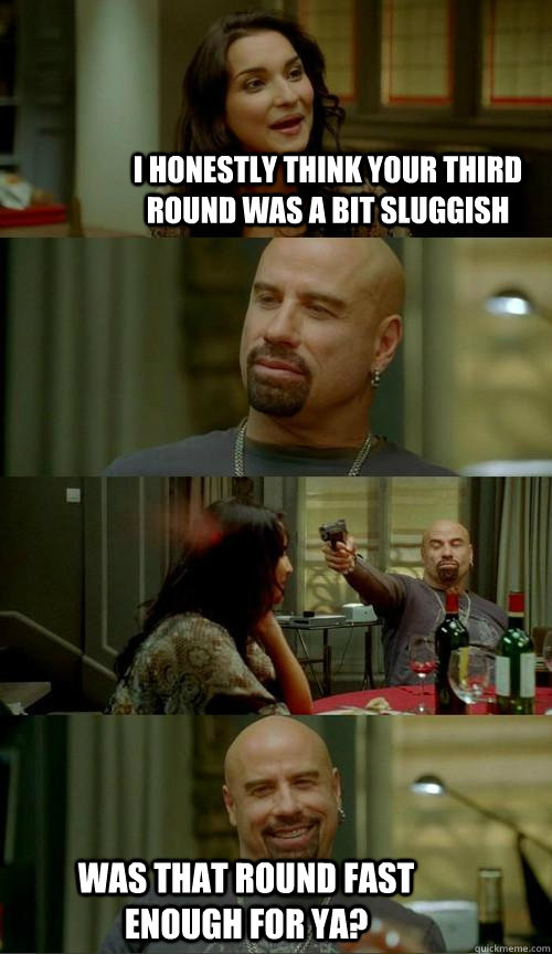 I honestly think your third round was a bit sluggish was that round fast enough for ya? - I honestly think your third round was a bit sluggish was that round fast enough for ya?  Skinhead John
