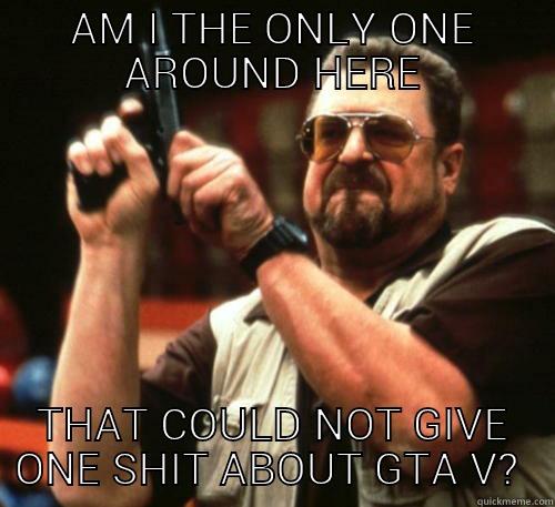 AM I THE ONLY ONE AROUND HERE THAT COULD NOT GIVE ONE SHIT ABOUT GTA V?  Am I The Only One Around Here