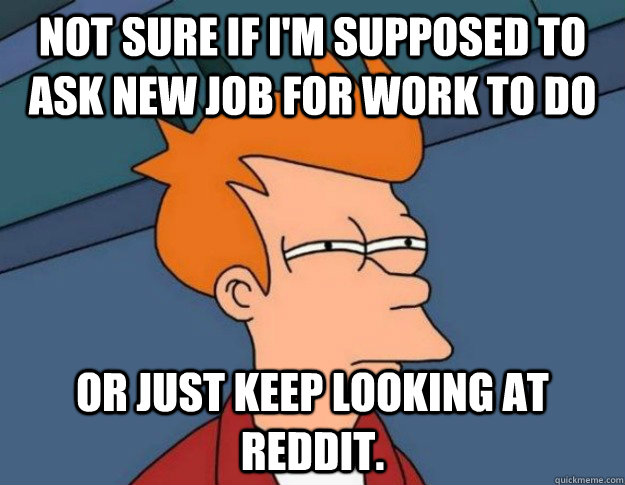 Not sure if I'm supposed to ask new job for work to do or just keep looking at reddit. - Not sure if I'm supposed to ask new job for work to do or just keep looking at reddit.  NOT SURE IF IM HUNGRY or JUST BORED