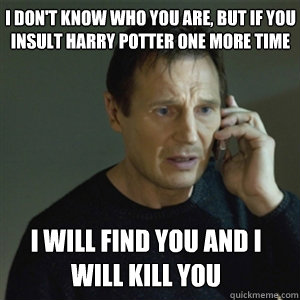 I don't know who you are, but if you insult harry potter onE MORE TIME I WILL FIND YOU AND I WILL KILL YOU - I don't know who you are, but if you insult harry potter onE MORE TIME I WILL FIND YOU AND I WILL KILL YOU  Misc