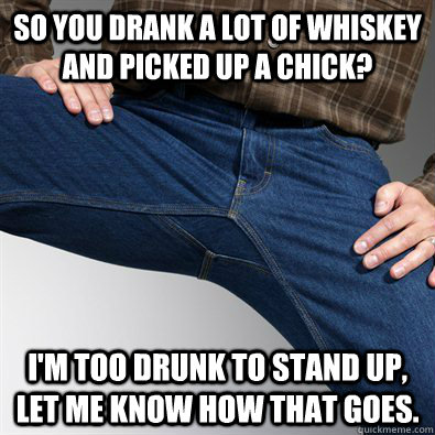 So you drank a lot of whiskey and picked up a chick? I'm too drunk to stand up,  let me know how that goes.  Scumbag Penis
