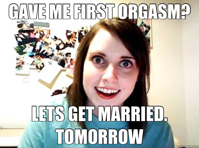 GAVE ME FIRST ORGASM? LETS GET MARRIED. TOMORROW  Overly Attached Girlfriend