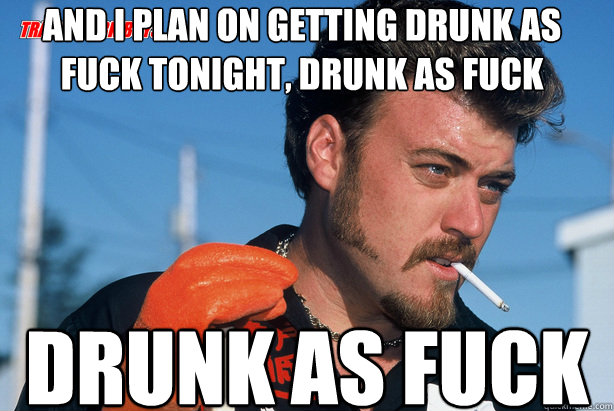 And I plan on getting Drunk as fuck tonight, Drunk as fuck Drunk as Fuck  Ricky Trailer Park Boys