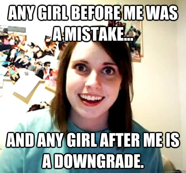 any girl before me was a mistake... and any girl after me is a downgrade.  Overly Attached Girlfriend