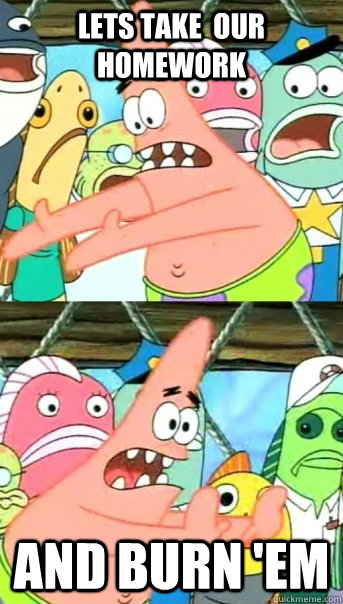 LETS TAKE  OUR HOMEWORK and BURN 'EM  Push it somewhere else Patrick