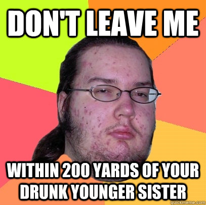 don't leave me within 200 yards of your drunk younger sister  Butthurt Dweller