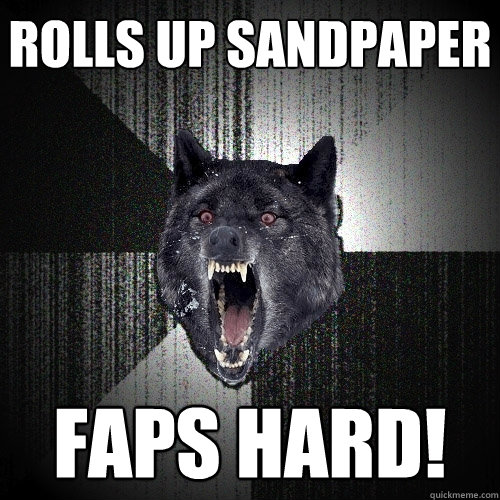 rolls up sandpaper faps hard!  Insanity Wolf