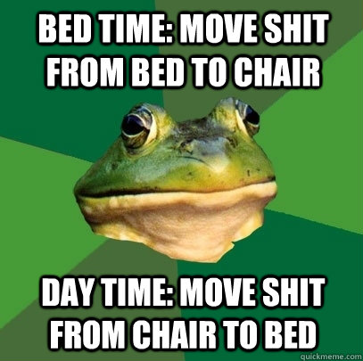 bed time: move shit from bed to chair day time: move shit from chair to bed  Foul Bachelor Frog
