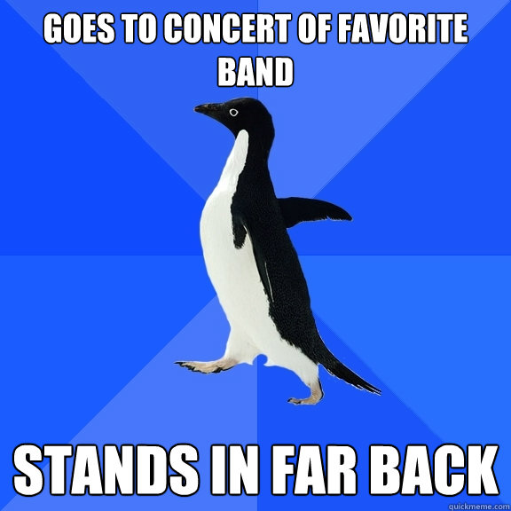 Goes to concert of Favorite band stands in far back  Socially Awkward Penguin