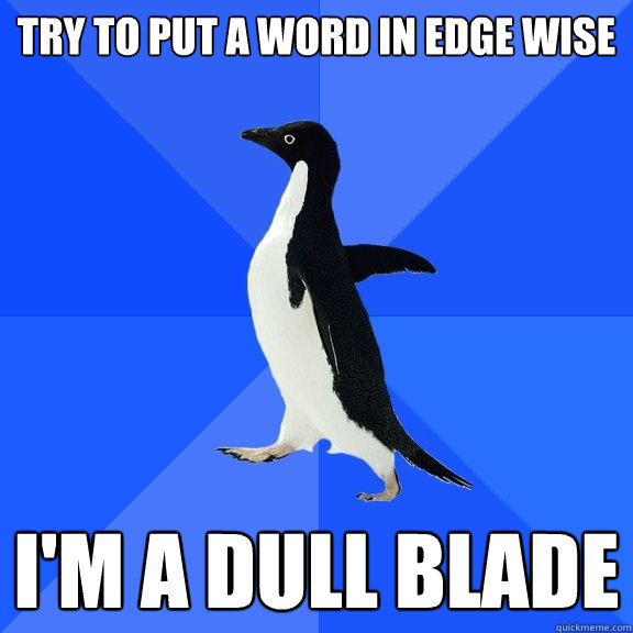 Try to put a word in edge wise i'm a dull blade  Socially Awkward Penguin