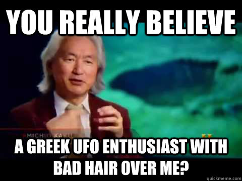 You really believe A greek UFO enthusiast with bad hair over me?  