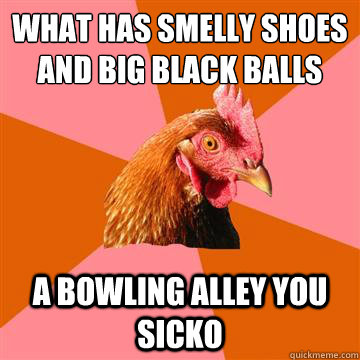 what has smelly shoes and big black balls a bowling alley you sicko - what has smelly shoes and big black balls a bowling alley you sicko  Anti-Joke Chicken