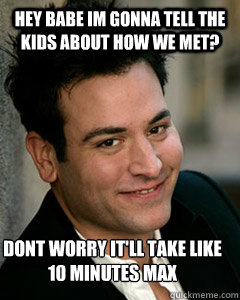 hey babe im gonna tell the kids about how we met? dont worry it'll take like 10 minutes max  Ted Mosby