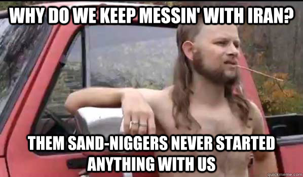 Why do we keep messin' with Iran? Them sand-niggers never started anything with us - Why do we keep messin' with Iran? Them sand-niggers never started anything with us  Almost Politically Correct Redneck