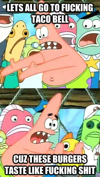 LETS ALL GO TO FUCKING TACO BELL CUZ THESE BURGERS TASTE LIKE FUCKING SHIT  Push it somewhere else Patrick