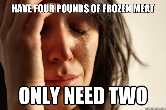Have four pounds of frozen meat only need two  First World Problems
