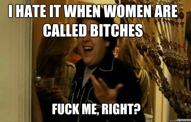 I hate it when women are called bitches FUCK ME, RIGHT?  fuck me right