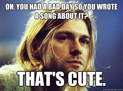 Oh, you had a bad day so you wrote a song about it? That's cute. - Oh, you had a bad day so you wrote a song about it? That's cute.  Condescending Kurt Cobain