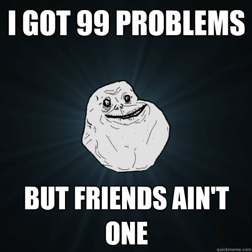 I got 99 problems but friends ain't one  Forever Alone