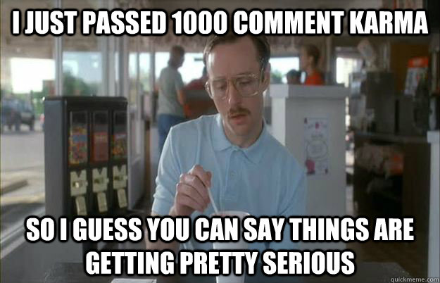 I just passed 1000 comment karma So I guess you can say things are getting pretty serious  Things are getting pretty serious