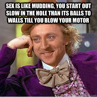 sex is like mudding, you start out slow in the hole than its balls to walls till you blow your motor   Condescending Wonka