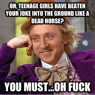 Oh, TEENAGE GIRLS HAVE BEATEN YOUR JOKE INTO THE GROUND LIKE A DEAD HORSE? You must...OH FUCK  Creepy Wonka