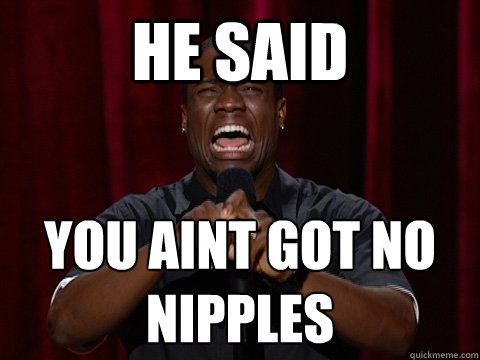 HE SAID YOU AINT GOT NO 
NIPPLES  