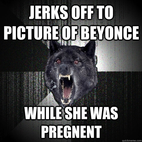 Jerks off to picture of beyonce while she was pregnent  Insanity Wolf