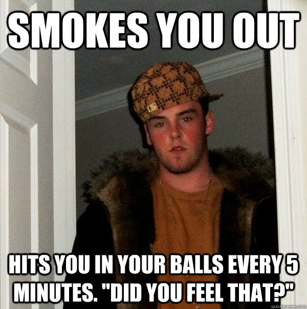 Smokes you out Hits you in your balls every 5 minutes. 