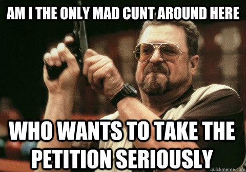 Am I the only mad cunt around here who wants to take the petition seriously - Am I the only mad cunt around here who wants to take the petition seriously  Am I the only one