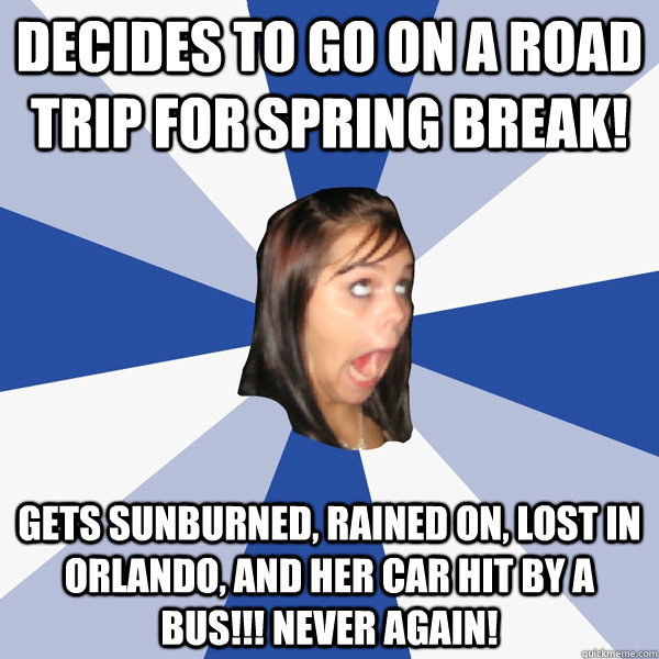 Decides to go on a road trip for spring break! Gets sunburned, rained on, lost in Orlando, and her car hit by a bus!!! Never again!   Annoying Facebook Girl