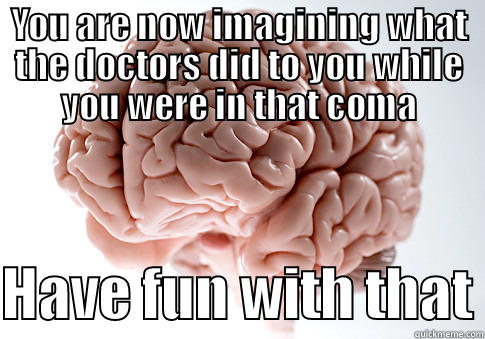 YOU ARE NOW IMAGINING WHAT THE DOCTORS DID TO YOU WHILE YOU WERE IN THAT COMA  HAVE FUN WITH THAT Scumbag Brain