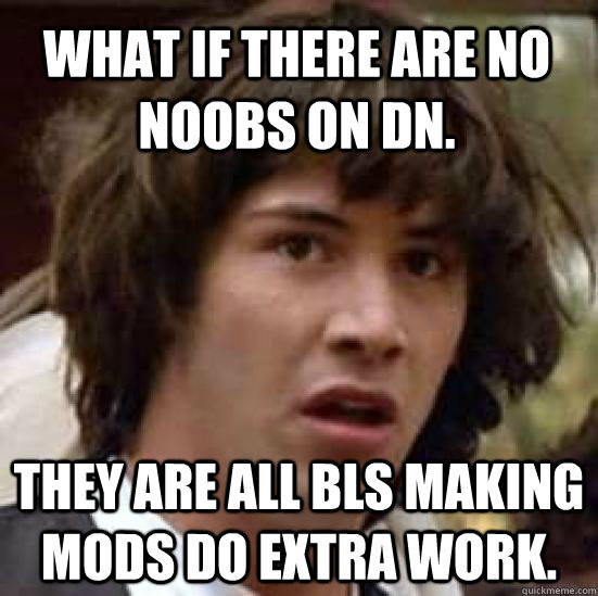 What if there are no noobs on DN. They are all BLS making mods do extra work.  conspiracy keanu