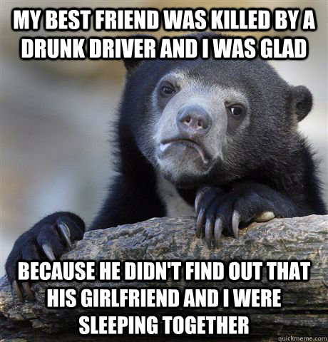 my best friend was killed by a drunk driver and i was glad because he didn't find out that his girlfriend and I were sleeping together - my best friend was killed by a drunk driver and i was glad because he didn't find out that his girlfriend and I were sleeping together  Confession Bear