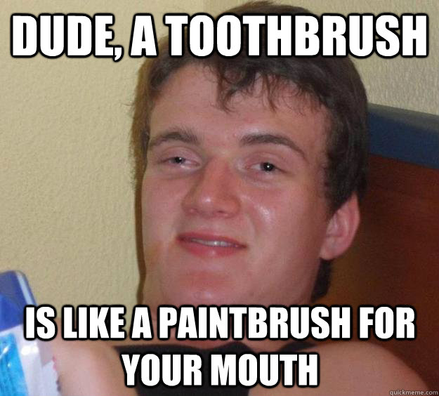 Dude, a toothbrush is like a paintbrush for your mouth  10 Guy