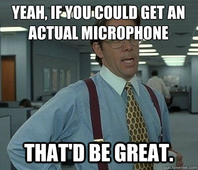 Yeah, if you could get an actual microphone That'd be great. - Yeah, if you could get an actual microphone That'd be great.  Bill lumberg