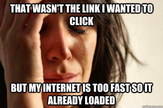 that wasn't the link i wanted to click but my internet is too fast so it already loaded  First World Problems